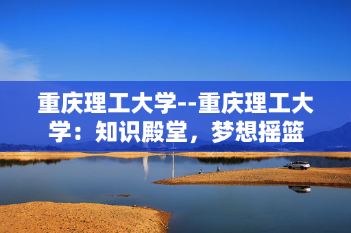 重庆理工大学--重庆理工大学：知识殿堂，梦想摇篮