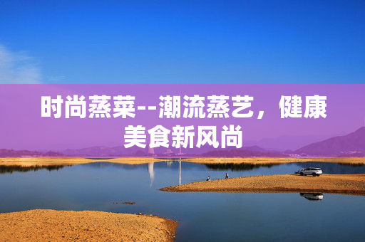 时尚蒸菜--潮流蒸艺，健康美食新风尚