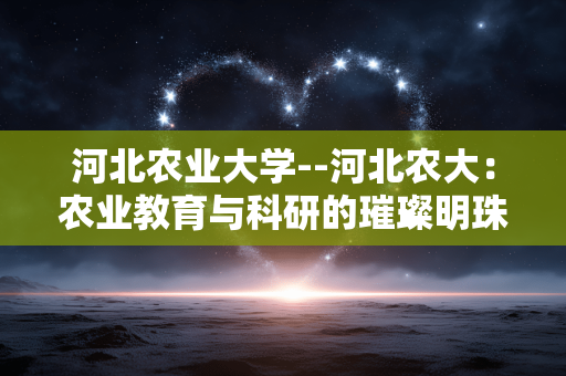 河北农业大学--河北农大：农业教育与科研的璀璨明珠