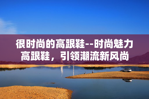 很时尚的高跟鞋--时尚魅力高跟鞋，引领潮流新风尚