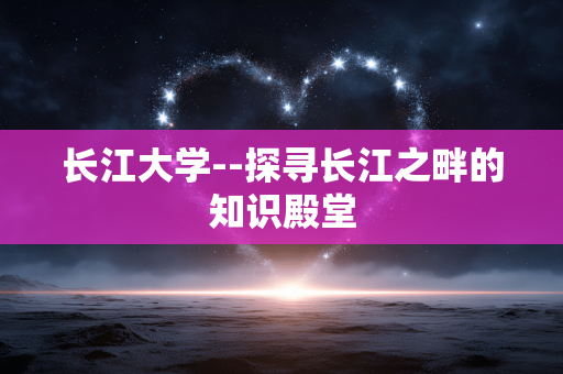 长江大学--探寻长江之畔的知识殿堂