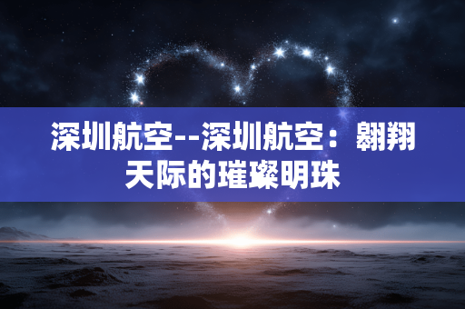 深圳航空--深圳航空：翱翔天际的璀璨明珠