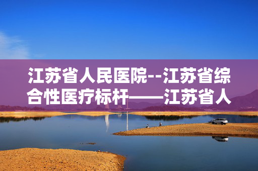 江苏省人民医院--江苏省综合性医疗标杆——江苏省人民医院