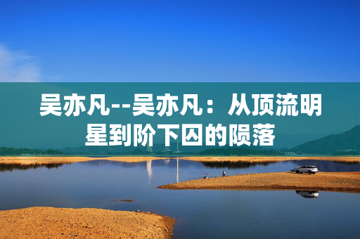 吴亦凡--吴亦凡：从顶流明星到阶下囚的陨落