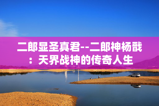 二郎显圣真君--二郎神杨戬：天界战神的传奇人生