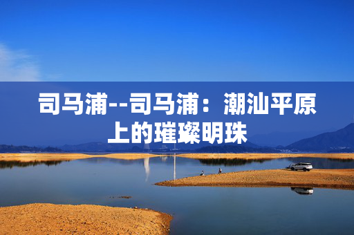 司马浦--司马浦：潮汕平原上的璀璨明珠