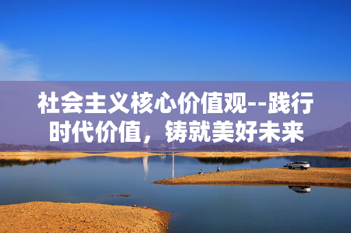 社会主义核心价值观--践行时代价值，铸就美好未来