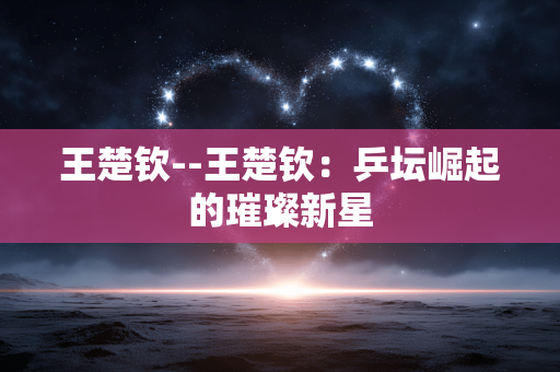 王楚钦--王楚钦：乒坛崛起的璀璨新星