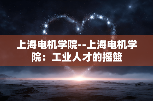 上海电机学院--上海电机学院：工业人才的摇篮