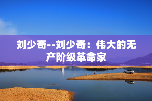 刘少奇--刘少奇：伟大的无产阶级革命家