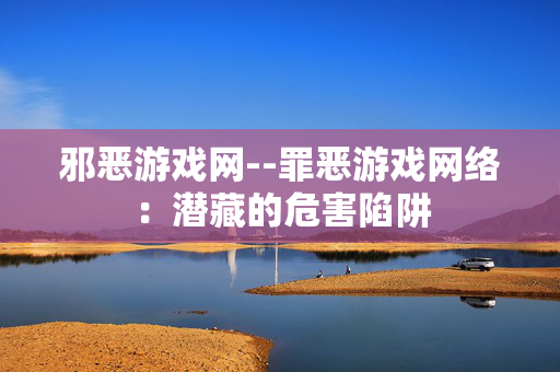 邪恶游戏网--罪恶游戏网络：潜藏的危害陷阱