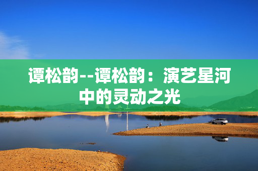 谭松韵--谭松韵：演艺星河中的灵动之光