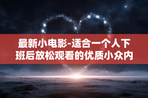 最新小电影-适合一个人下班后放松观看的优质小众内容