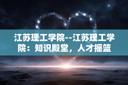 江苏理工学院--江苏理工学院：知识殿堂，人才摇篮