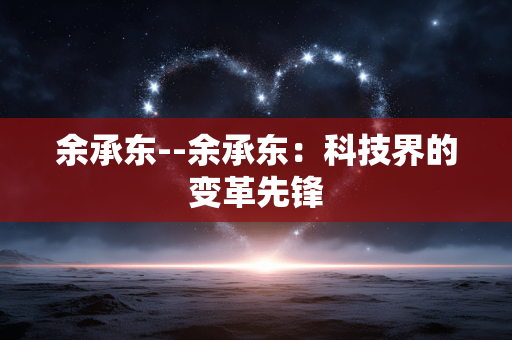余承东--余承东：科技界的变革先锋