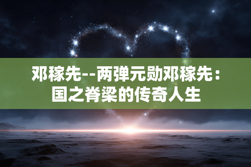 邓稼先--两弹元勋邓稼先：国之脊梁的传奇人生