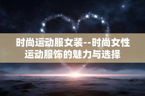 时尚运动服女装--时尚女性运动服饰的魅力与选择