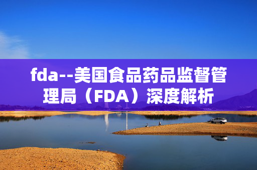 fda--美国食品药品监督管理局（FDA）深度解析