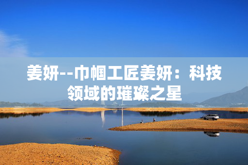 姜妍--巾帼工匠姜妍：科技领域的璀璨之星