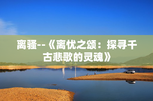 离骚--《离忧之颂：探寻千古悲歌的灵魂》