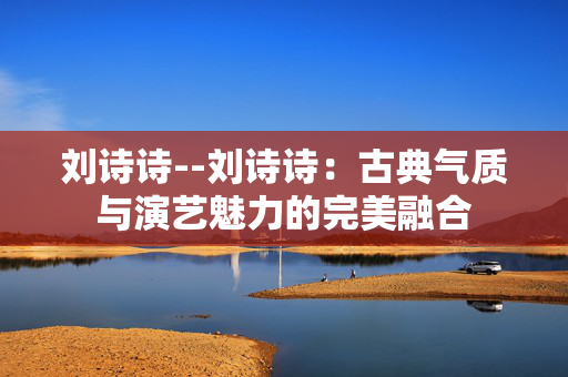 刘诗诗--刘诗诗：古典气质与演艺魅力的完美融合