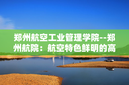 郑州航空工业管理学院--郑州航院：航空特色鲜明的高等学府