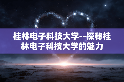 桂林电子科技大学--探秘桂林电子科技大学的魅力