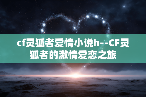 cf灵狐者爱情小说h--CF灵狐者的激情爱恋之旅