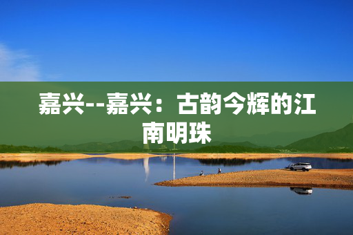 嘉兴--嘉兴：古韵今辉的江南明珠