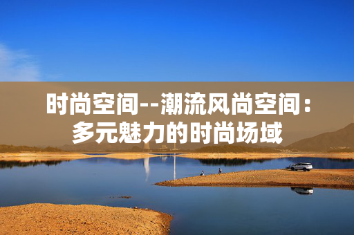 时尚空间--潮流风尚空间：多元魅力的时尚场域