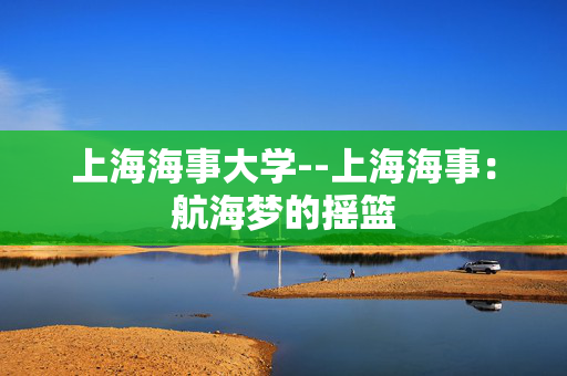 上海海事大学--上海海事：航海梦的摇篮