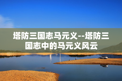 塔防三国志马元义--塔防三国志中的马元义风云