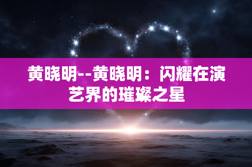 黄晓明--黄晓明：闪耀在演艺界的璀璨之星