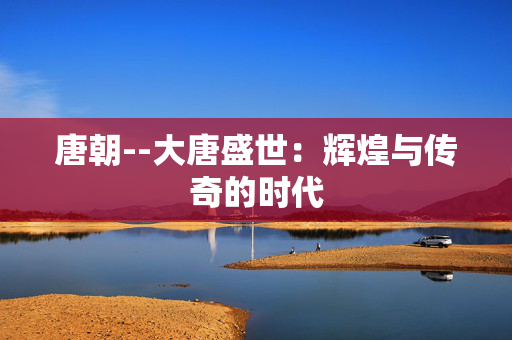 唐朝--大唐盛世：辉煌与传奇的时代