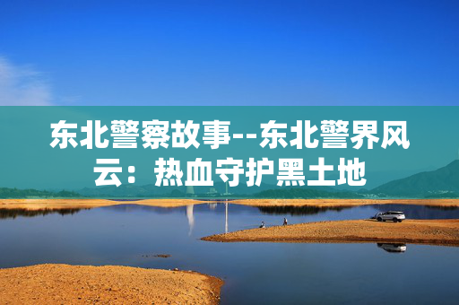 东北警察故事--东北警界风云：热血守护黑土地