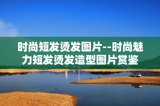 时尚短发烫发图片--时尚魅力短发烫发造型图片赏鉴