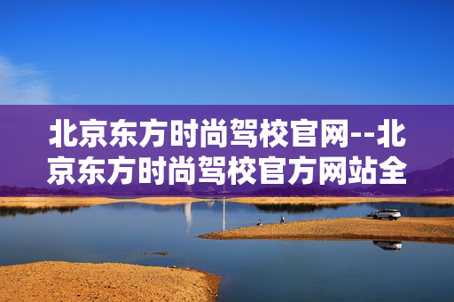 北京东方时尚驾校官网--北京东方时尚驾校官方网站全解析