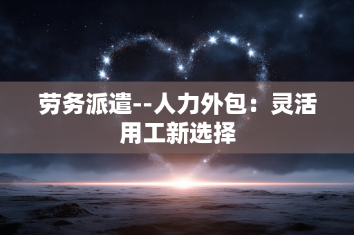 劳务派遣--人力外包：灵活用工新选择