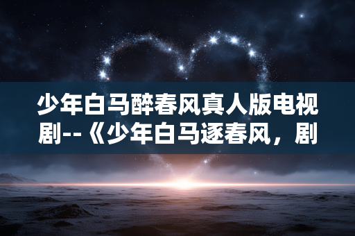 少年白马醉春风真人版电视剧--《少年白马逐春风，剧版江湖展新颜》
