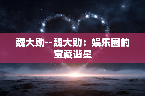 魏大勋--魏大勋：娱乐圈的宝藏谐星