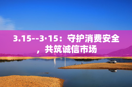3.15--3·15：守护消费安全，共筑诚信市场