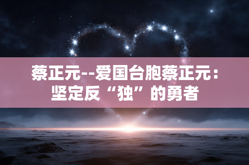 蔡正元--爱国台胞蔡正元：坚定反“独”的勇者