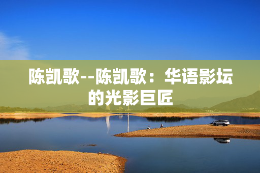 陈凯歌--陈凯歌：华语影坛的光影巨匠