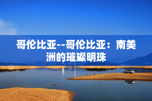 哥伦比亚--哥伦比亚：南美洲的璀璨明珠