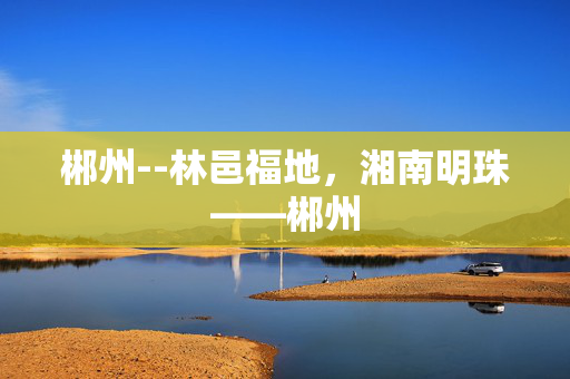 郴州--林邑福地，湘南明珠——郴州