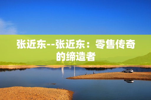 张近东--张近东：零售传奇的缔造者