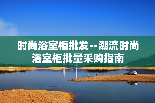 时尚浴室柜批发--潮流时尚浴室柜批量采购指南