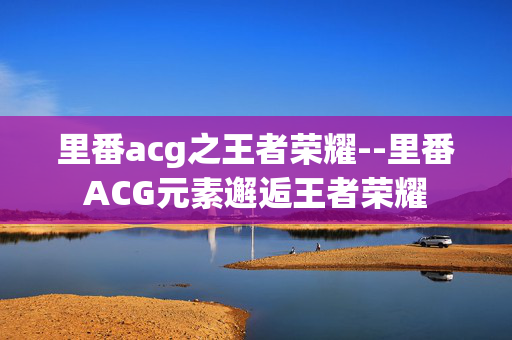 里番acg之王者荣耀--里番ACG元素邂逅王者荣耀