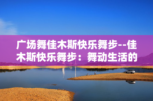 广场舞佳木斯快乐舞步--佳木斯快乐舞步：舞动生活的活力节拍