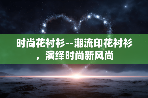 时尚花衬衫--潮流印花衬衫，演绎时尚新风尚